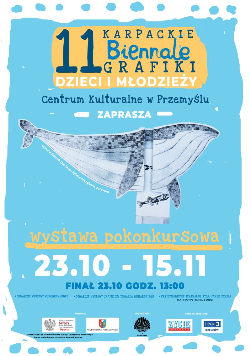 Plakat wydarzenia z wykorzystaniem jednej z grafik przedstawiającej wieloryba, na niebieskim tle. Tekst: 11 KARPACKIE Biennale GRAFIKI DZIECI I MŁODZIEŻY Centrum Kulturalne w Przemyślu ZAPRASZA Urszula Zoczek (18) Instr. Sylwia Szczebara, Jarosław Wystawa pokonkursowa 23.10 - 15.11 FINAŁ 23.10 GODZ. 13:00 OTWARCIE WYSTAWY POKONKURSOWEJ OTWARCIE WYSTAWY GRAFIK DR TOMASZA WINIARSKIEGO • PRZEDSTAWIENIE TEATRALNE TYJA, JAREK FIGURA TEATR PUPPETTERRA Z ŁODZI Patronat Organizator Patronat medialny ZYCIE Ministerstwo Kultury Sportu. WWMOTOPOKARIM Dofinansowano ze środków Ministra Kultury, Dziedzictwo Narodowego Sportu pochodzących z Funduszu Promocji Kultury TVP 3 RZESZÓW